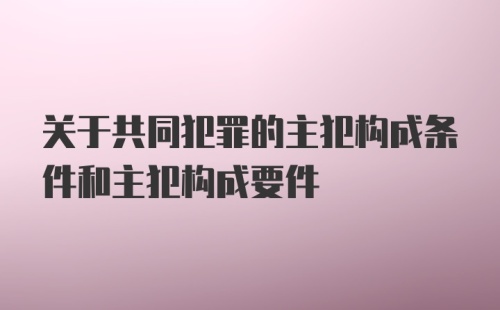 关于共同犯罪的主犯构成条件和主犯构成要件