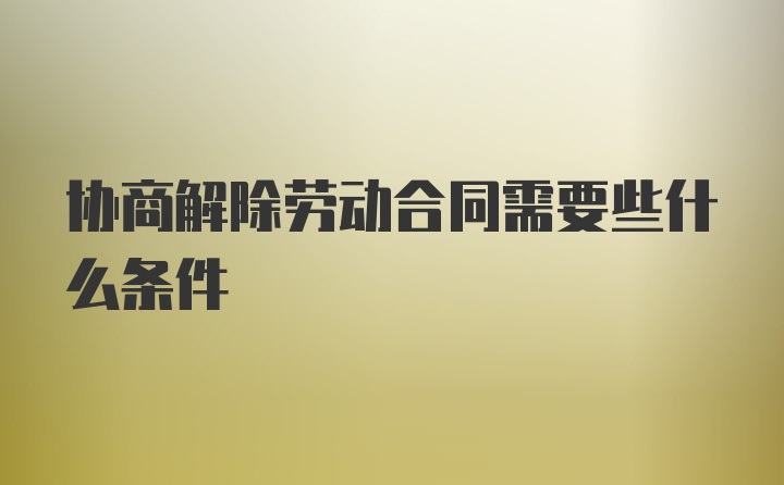 协商解除劳动合同需要些什么条件