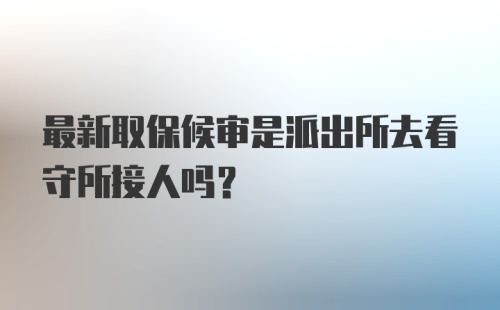 最新取保候审是派出所去看守所接人吗？