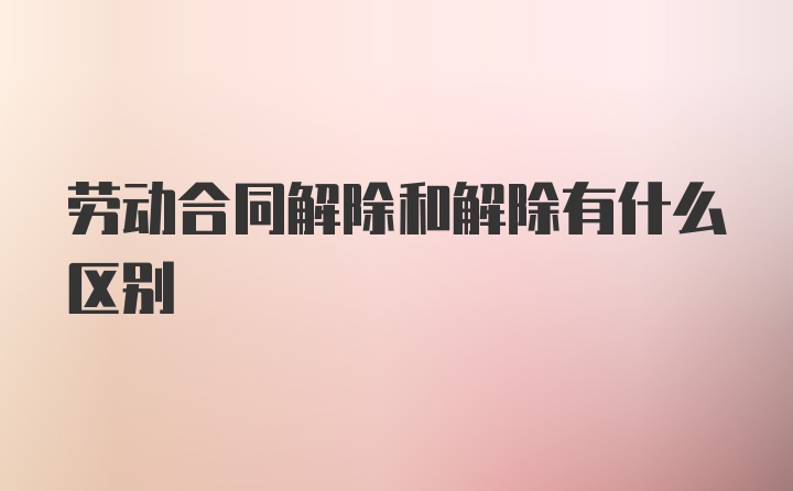 劳动合同解除和解除有什么区别