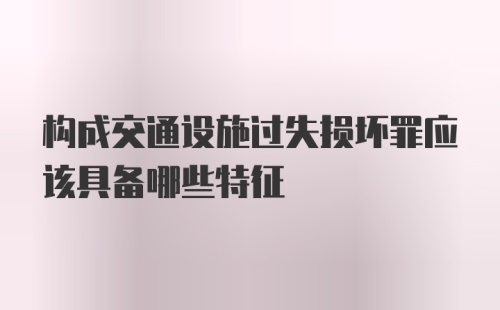 构成交通设施过失损坏罪应该具备哪些特征