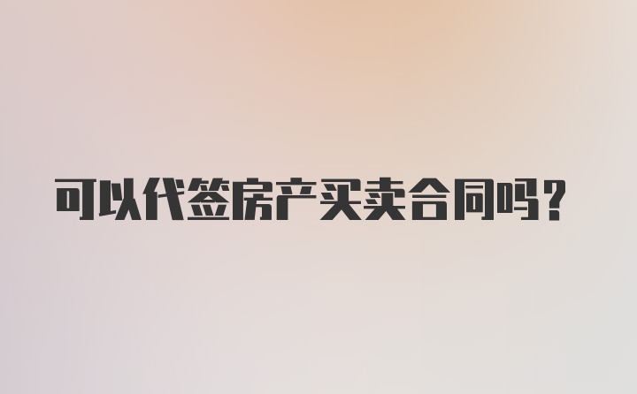 可以代签房产买卖合同吗?