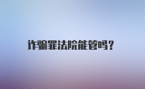 诈骗罪法院能管吗?