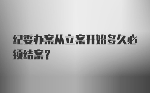 纪委办案从立案开始多久必须结案？