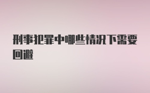 刑事犯罪中哪些情况下需要回避