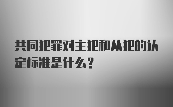 共同犯罪对主犯和从犯的认定标准是什么？