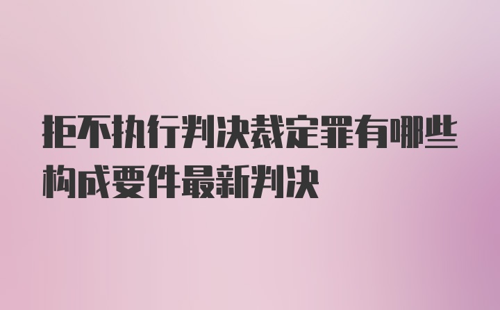 拒不执行判决裁定罪有哪些构成要件最新判决