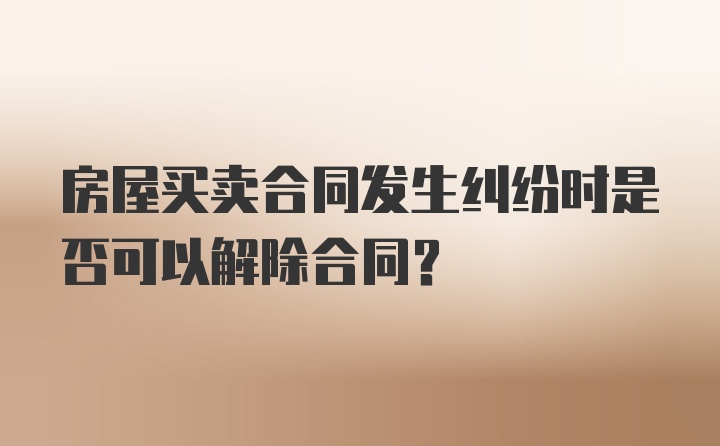 房屋买卖合同发生纠纷时是否可以解除合同？