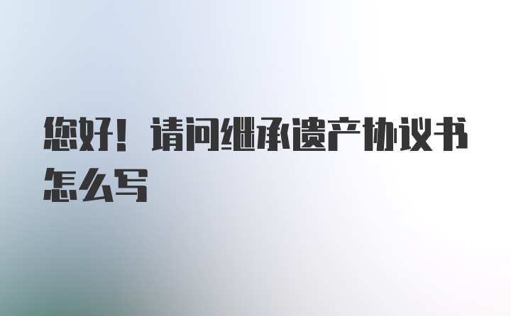 您好！请问继承遗产协议书怎么写