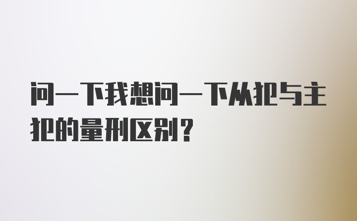 问一下我想问一下从犯与主犯的量刑区别？