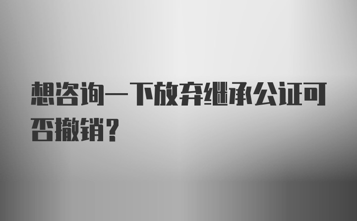 想咨询一下放弃继承公证可否撤销？