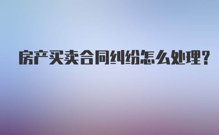 房产买卖合同纠纷怎么处理？