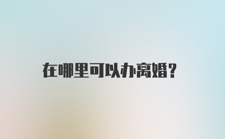 在哪里可以办离婚？