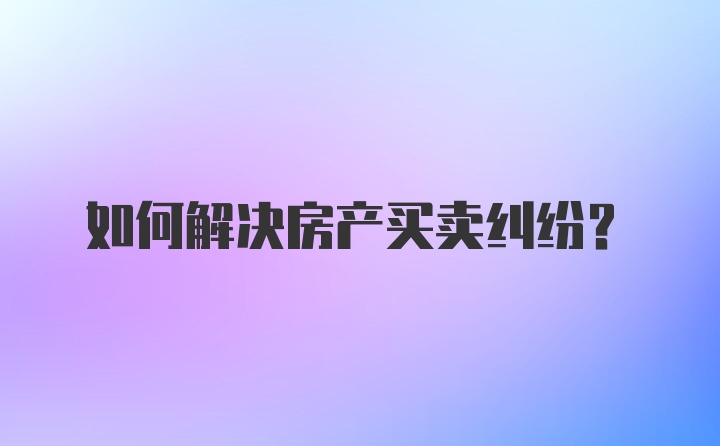 如何解决房产买卖纠纷？