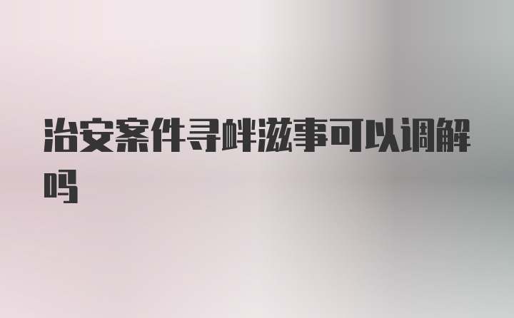 治安案件寻衅滋事可以调解吗