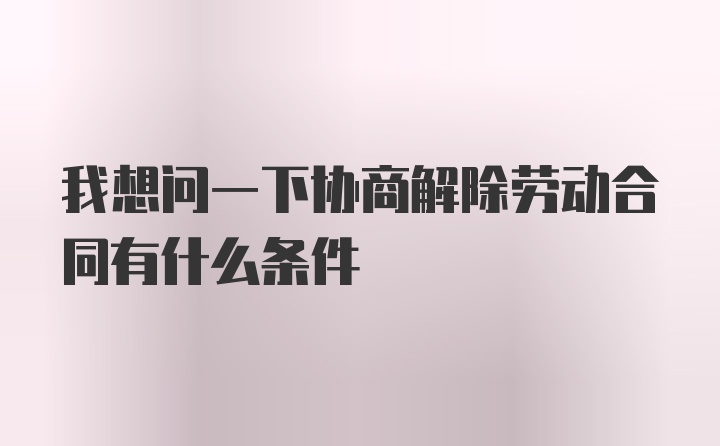 我想问一下协商解除劳动合同有什么条件