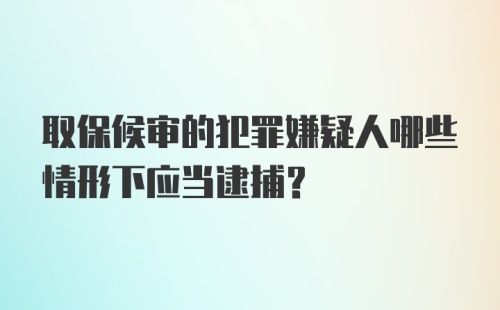 取保候审的犯罪嫌疑人哪些情形下应当逮捕?