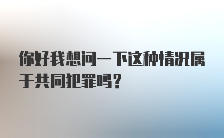 你好我想问一下这种情况属于共同犯罪吗？