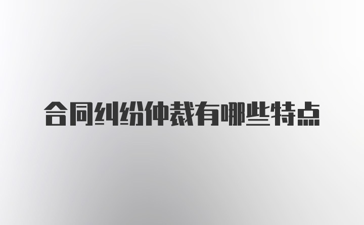 合同纠纷仲裁有哪些特点