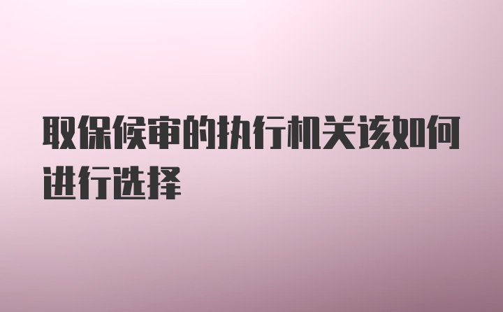 取保候审的执行机关该如何进行选择