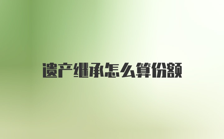 遗产继承怎么算份额