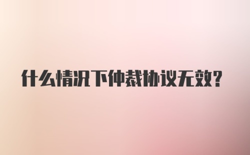 什么情况下仲裁协议无效？