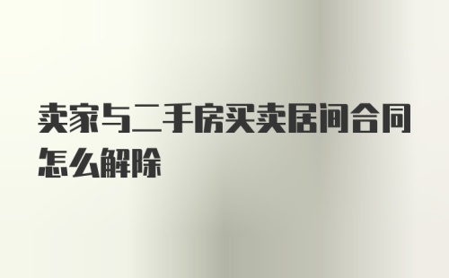 卖家与二手房买卖居间合同怎么解除