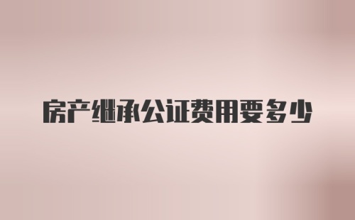 房产继承公证费用要多少