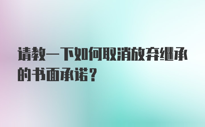 请教一下如何取消放弃继承的书面承诺？