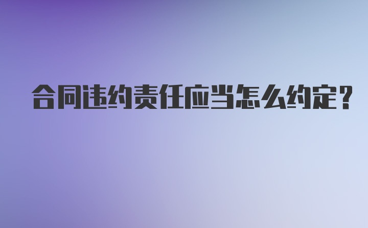 合同违约责任应当怎么约定？