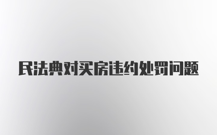 民法典对买房违约处罚问题