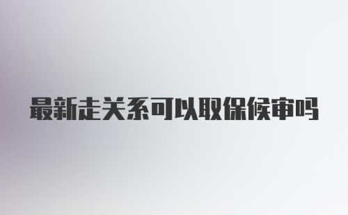 最新走关系可以取保候审吗