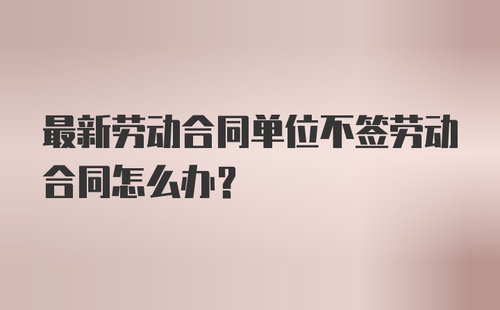 最新劳动合同单位不签劳动合同怎么办？