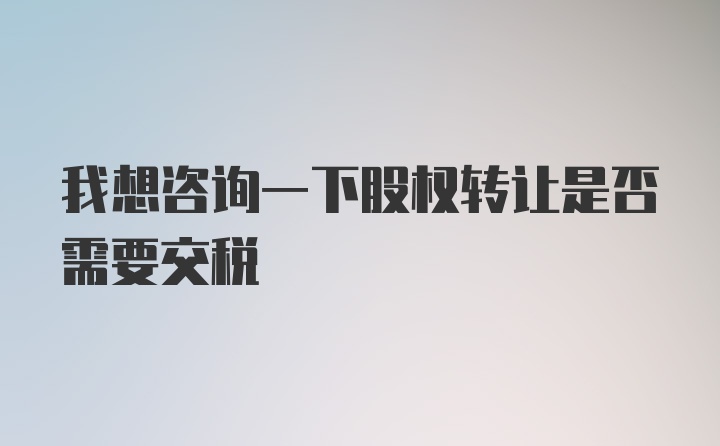 我想咨询一下股权转让是否需要交税