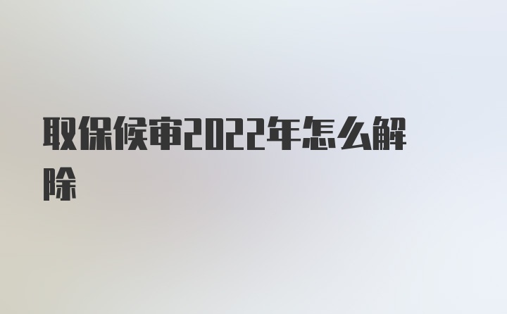 取保候审2022年怎么解除