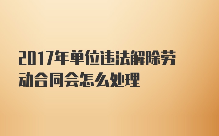 2017年单位违法解除劳动合同会怎么处理