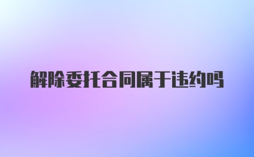 解除委托合同属于违约吗