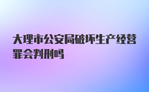 大理市公安局破坏生产经营罪会判刑吗