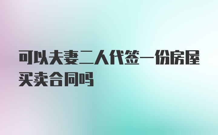 可以夫妻二人代签一份房屋买卖合同吗