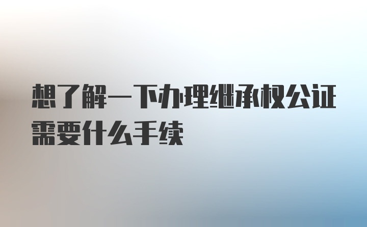 想了解一下办理继承权公证需要什么手续