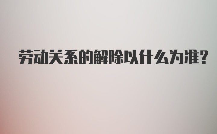 劳动关系的解除以什么为准？