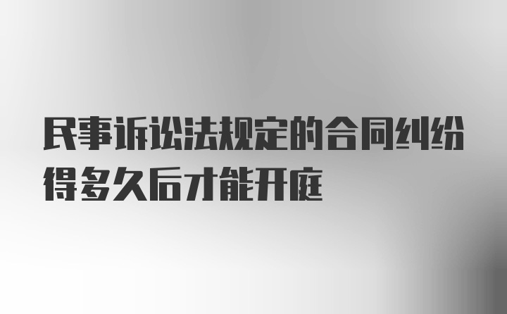 民事诉讼法规定的合同纠纷得多久后才能开庭