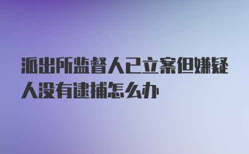 派出所监督人已立案但嫌疑人没有逮捕怎么办