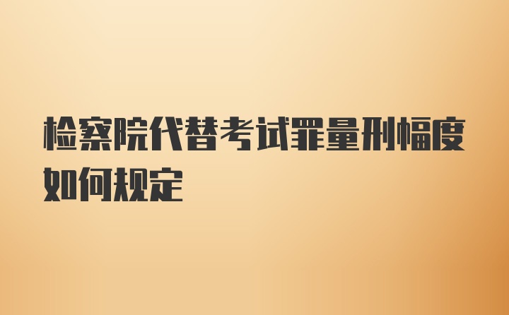 检察院代替考试罪量刑幅度如何规定