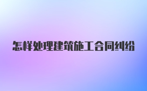 怎样处理建筑施工合同纠纷