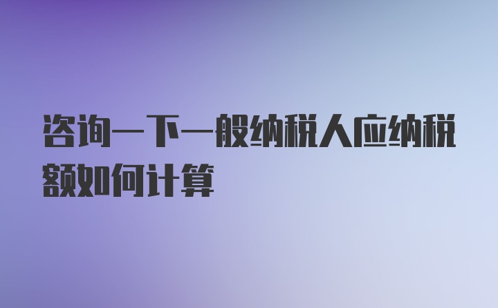 咨询一下一般纳税人应纳税额如何计算