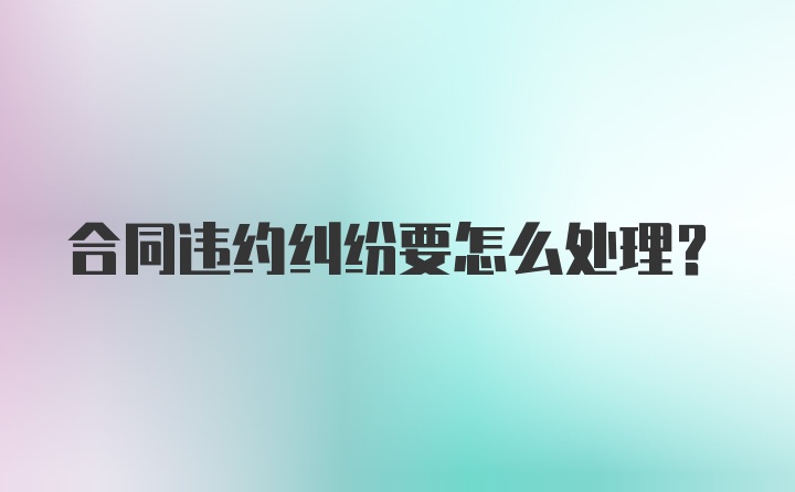 合同违约纠纷要怎么处理？