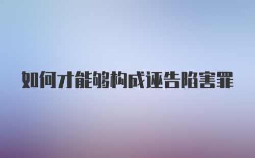 如何才能够构成诬告陷害罪