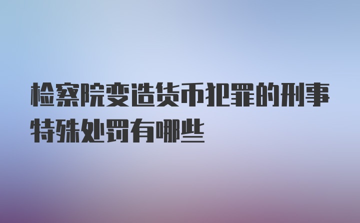 检察院变造货币犯罪的刑事特殊处罚有哪些