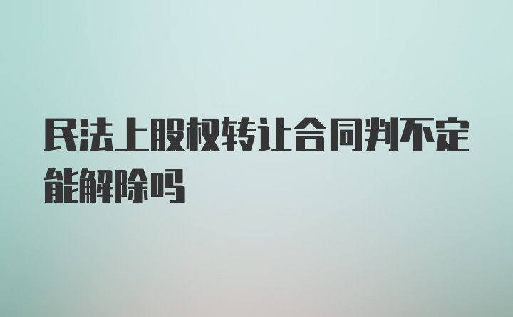 民法上股权转让合同判不定能解除吗